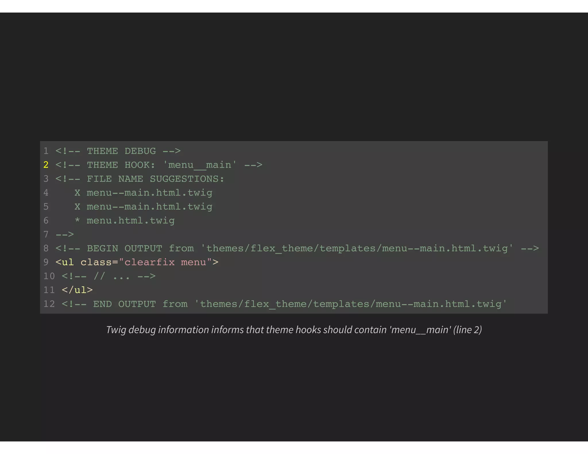 1 <!-- THEME DEBUG -->
2 <!-- THEME HOOK: 'menu__main' -->
3 <!-- FILE NAME SUGGESTIONS:
4 X menu--main.html.twig
5 X menu--main.html.twig
6 * menu.html.twig
7 -->
8 <!-- BEGIN OUTPUT from 'themes/flex_theme/templates/menu--main.html.twig' -->
9 <ul class="clearfix menu">
10 <!-- // ... -->
11 </ul>
12 <!-- END OUTPUT from 'themes/flex_theme/templates/menu--main.html.twig'
Twig debug information informs that theme hooks should contain 'menu__main' (line 2)
 