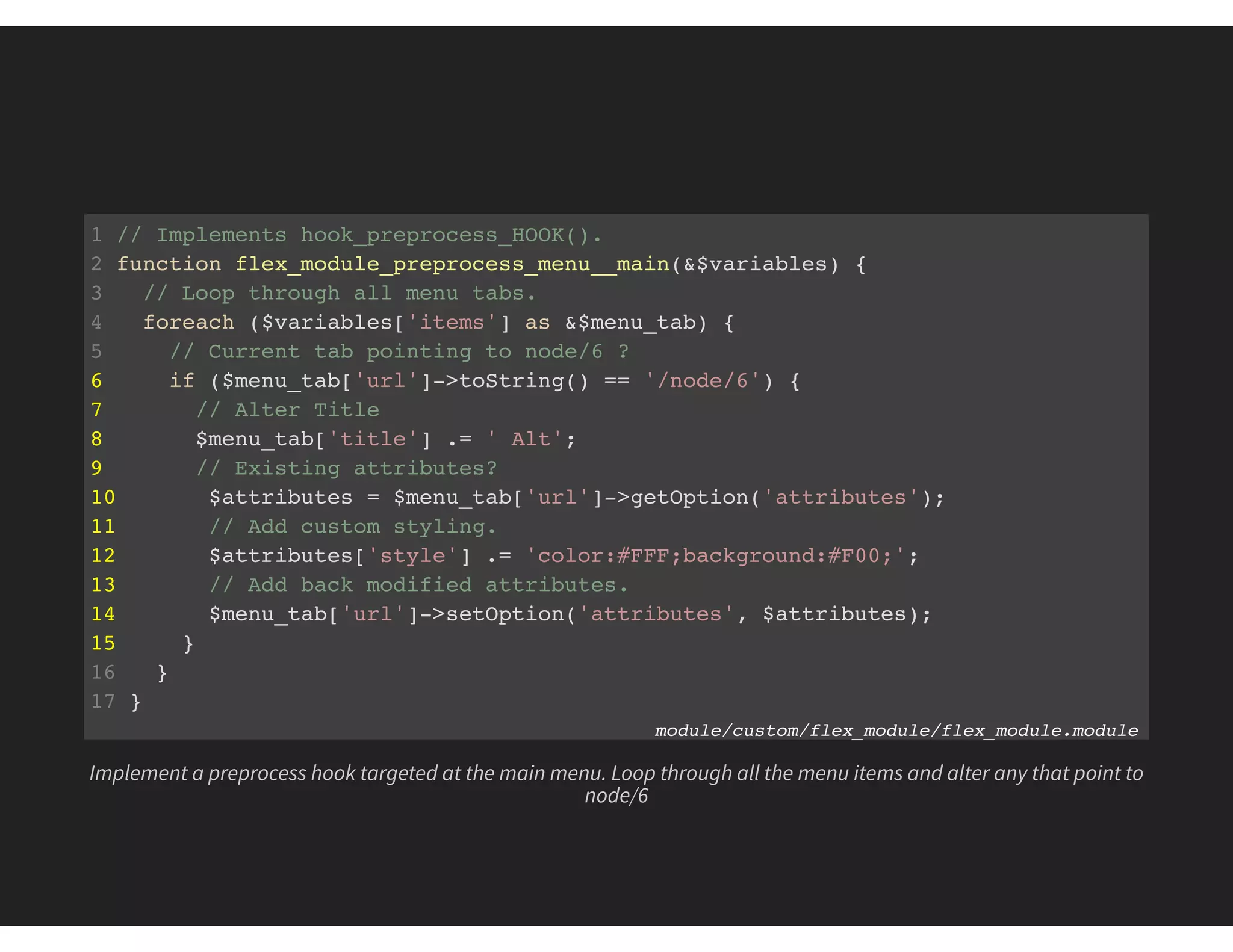 1 // Implements hook_preprocess_HOOK().
2 function flex_module_preprocess_menu__main(&$variables) {
3 // Loop through all menu tabs.
4 foreach ($variables['items'] as &$menu_tab) {
5 // Current tab pointing to node/6 ?
6 if ($menu_tab['url']->toString() == '/node/6') {
7 // Alter Title
8 $menu_tab['title'] .= ' Alt';
9 // Existing attributes?
10 $attributes = $menu_tab['url']->getOption('attributes');
11 // Add custom styling.
12 $attributes['style'] .= 'color:#FFF;background:#F00;';
13 // Add back modified attributes.
14 $menu_tab['url']->setOption('attributes', $attributes);
15 }
16 }
17 }
module/custom/flex_module/flex_module.module
Implement a preprocess hook targeted at the main menu. Loop through all the menu items and alter any that point to
node/6
 