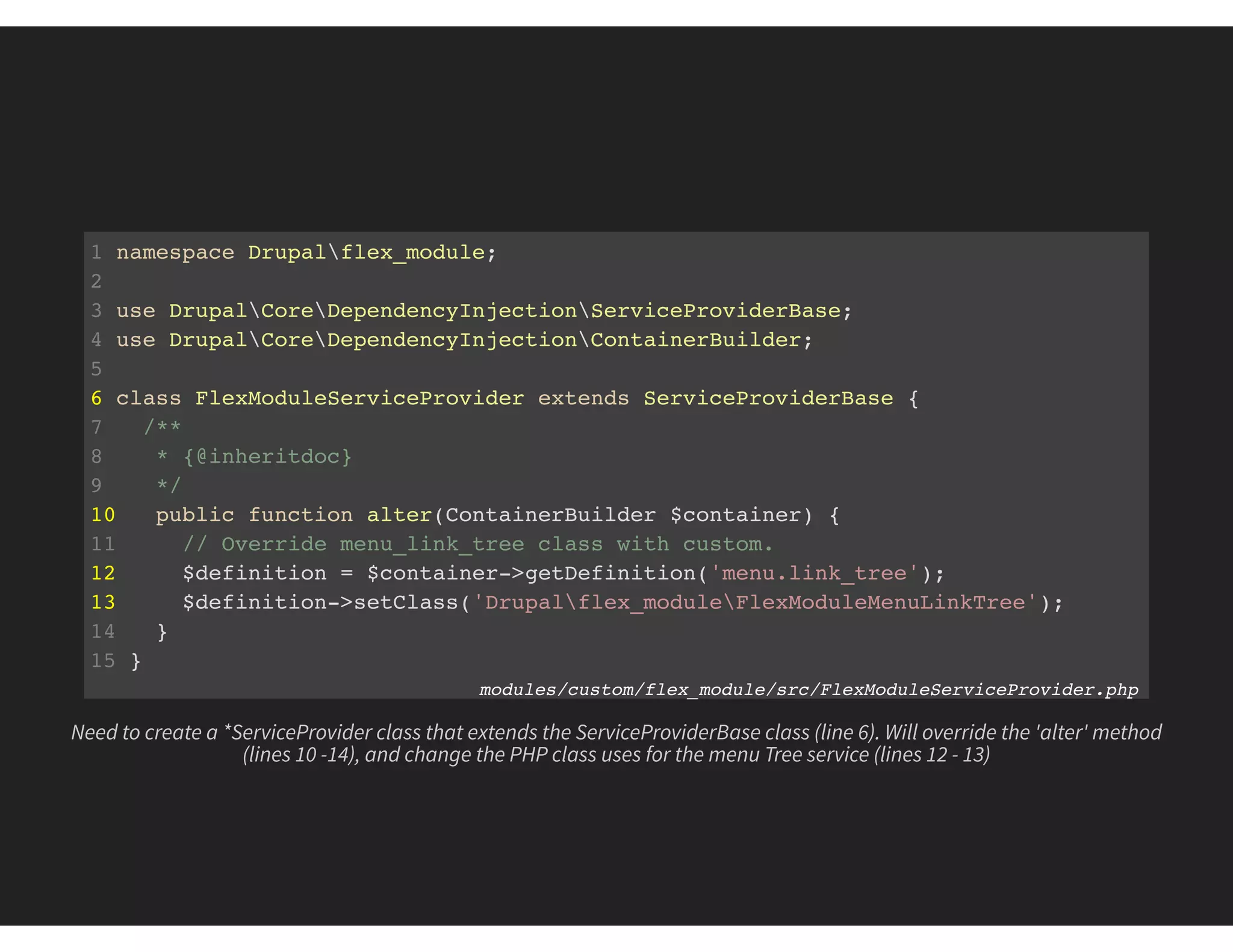 1 namespace Drupalflex_module;
2
3 use DrupalCoreDependencyInjectionServiceProviderBase;
4 use DrupalCoreDependencyInjectionContainerBuilder;
5
6 class FlexModuleServiceProvider extends ServiceProviderBase {
7 /**
8 * {@inheritdoc}
9 */
10 public function alter(ContainerBuilder $container) {
11 // Override menu_link_tree class with custom.
12 $definition = $container->getDefinition('menu.link_tree');
13 $definition->setClass('Drupalflex_moduleFlexModuleMenuLinkTree');
14 }
15 }
modules/custom/flex_module/src/FlexModuleServiceProvider.php
Need to create a *ServiceProvider class that extends the ServiceProviderBase class (line 6). Will override the 'alter' method
(lines 10 -14), and change the PHP class uses for the menu Tree service (lines 12 - 13)
 