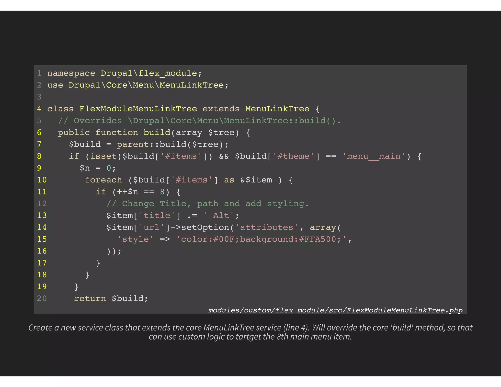 1 namespace Drupalflex_module;
2 use DrupalCoreMenuMenuLinkTree;
3
4 class FlexModuleMenuLinkTree extends MenuLinkTree {
5 // Overrides DrupalCoreMenuMenuLinkTree::build().
6 public function build(array $tree) {
7 $build = parent::build($tree);
8 if (isset($build['#items']) && $build['#theme'] == 'menu__main') {
9 $n = 0;
10 foreach ($build['#items'] as &$item ) {
11 if (++$n == 8) {
12 // Change Title, path and add styling.
13 $item['title'] .= ' Alt';
14 $item['url']->setOption('attributes', array(
15 'style' => 'color:#00F;background:#FFA500;',
16 ));
17 }
18 }
19 }
20 return $build;
21 } modules/custom/flex_module/src/FlexModuleMenuLinkTree.php
Create a new service class that extends the core MenuLinkTree service (line 4). Will override the core 'build' method, so that
can use custom logic to tartget the 8th main menu item.
 