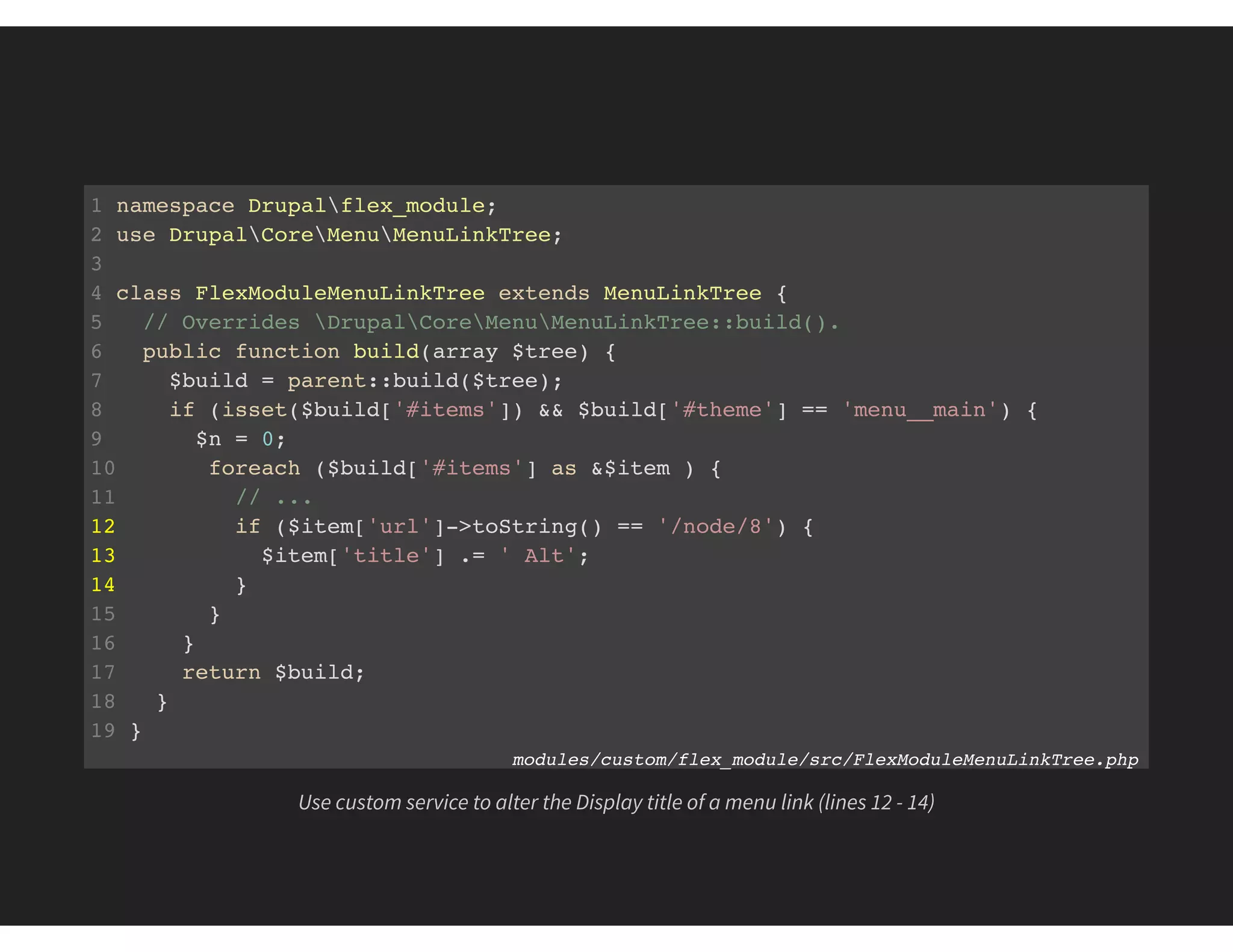 1 namespace Drupalflex_module;
2 use DrupalCoreMenuMenuLinkTree;
3
4 class FlexModuleMenuLinkTree extends MenuLinkTree {
5 // Overrides DrupalCoreMenuMenuLinkTree::build().
6 public function build(array $tree) {
7 $build = parent::build($tree);
8 if (isset($build['#items']) && $build['#theme'] == 'menu__main') {
9 $n = 0;
10 foreach ($build['#items'] as &$item ) {
11 // ...
12 if ($item['url']->toString() == '/node/8') {
13 $item['title'] .= ' Alt';
14 }
15 }
16 }
17 return $build;
18 }
19 }
modules/custom/flex_module/src/FlexModuleMenuLinkTree.php
Use custom service to alter the Display title of a menu link (lines 12 - 14)
 