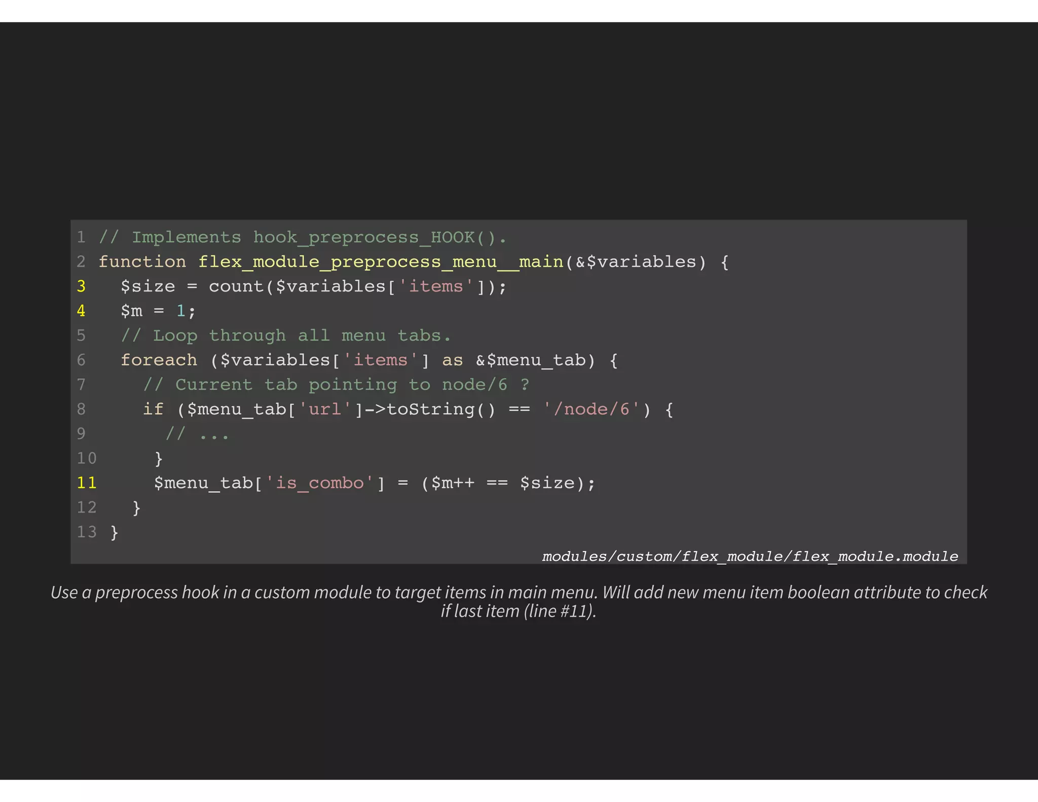 1 // Implements hook_preprocess_HOOK().
2 function flex_module_preprocess_menu__main(&$variables) {
3 $size = count($variables['items']);
4 $m = 1;
5 // Loop through all menu tabs.
6 foreach ($variables['items'] as &$menu_tab) {
7 // Current tab pointing to node/6 ?
8 if ($menu_tab['url']->toString() == '/node/6') {
9 // ...
10 }
11 $menu_tab['is_combo'] = ($m++ == $size);
12 }
13 }
modules/custom/flex_module/flex_module.module
Use a preprocess hook in a custom module to target items in main menu. Will add new menu item boolean attribute to check
if last item (line #11).
 