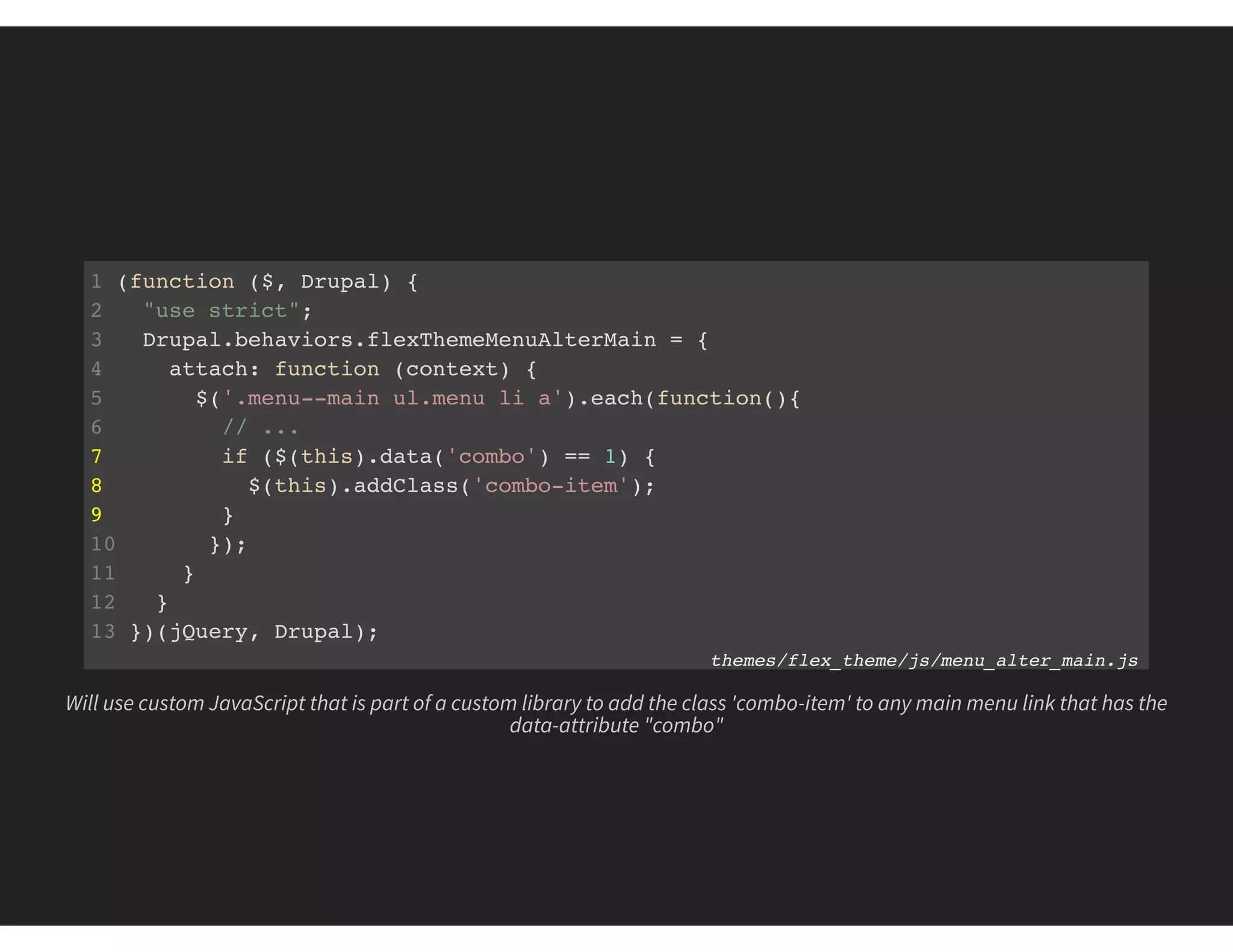 1 (function ($, Drupal) {
2 "use strict";
3 Drupal.behaviors.flexThemeMenuAlterMain = {
4 attach: function (context) {
5 $('.menu--main ul.menu li a').each(function(){
6 // ...
7 if ($(this).data('combo') == 1) {
8 $(this).addClass('combo-item');
9 }
10 });
11 }
12 }
13 })(jQuery, Drupal);
themes/flex_theme/js/menu_alter_main.js
Will use custom JavaScript that is part of a custom library to add the class 'combo-item' to any main menu link that has the
data-attribute "combo"
 