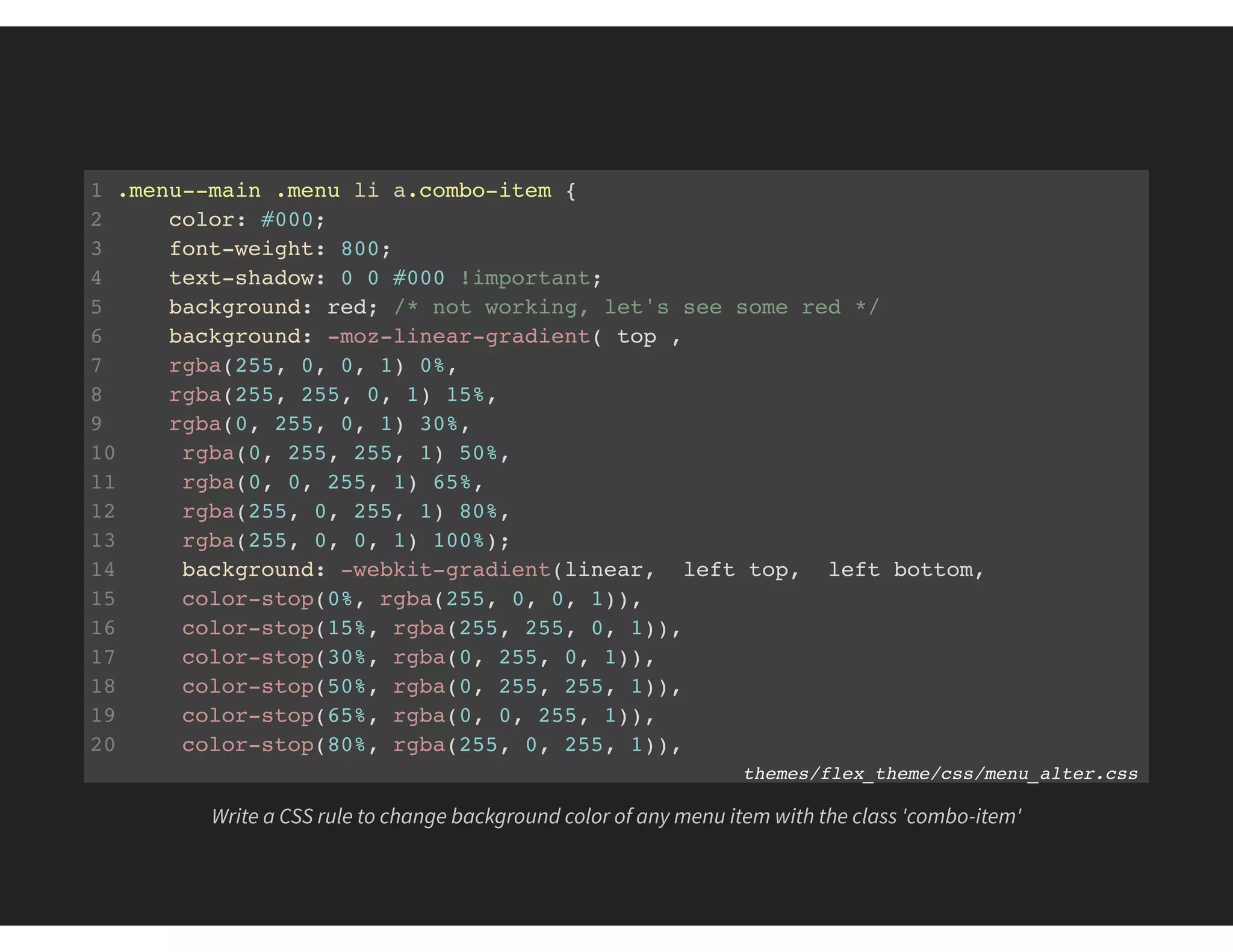 1 .menu--main .menu li a.combo-item {
2 color: #000;
3 font-weight: 800;
4 text-shadow: 0 0 #000 !important;
5 background: red; /* not working, let's see some red */
6 background: -moz-linear-gradient( top ,
7 rgba(255, 0, 0, 1) 0%,
8 rgba(255, 255, 0, 1) 15%,
9 rgba(0, 255, 0, 1) 30%,
10 rgba(0, 255, 255, 1) 50%,
11 rgba(0, 0, 255, 1) 65%,
12 rgba(255, 0, 255, 1) 80%,
13 rgba(255, 0, 0, 1) 100%);
14 background: -webkit-gradient(linear, left top, left bottom,
15 color-stop(0%, rgba(255, 0, 0, 1)),
16 color-stop(15%, rgba(255, 255, 0, 1)),
17 color-stop(30%, rgba(0, 255, 0, 1)),
18 color-stop(50%, rgba(0, 255, 255, 1)),
19 color-stop(65%, rgba(0, 0, 255, 1)),
20 color-stop(80%, rgba(255, 0, 255, 1)),
21 color-stop(100%, rgba(255, 0, 0, 1))); themes/flex_theme/css/menu_alter.css
Write a CSS rule to change background color of any menu item with the class 'combo-item'
 
