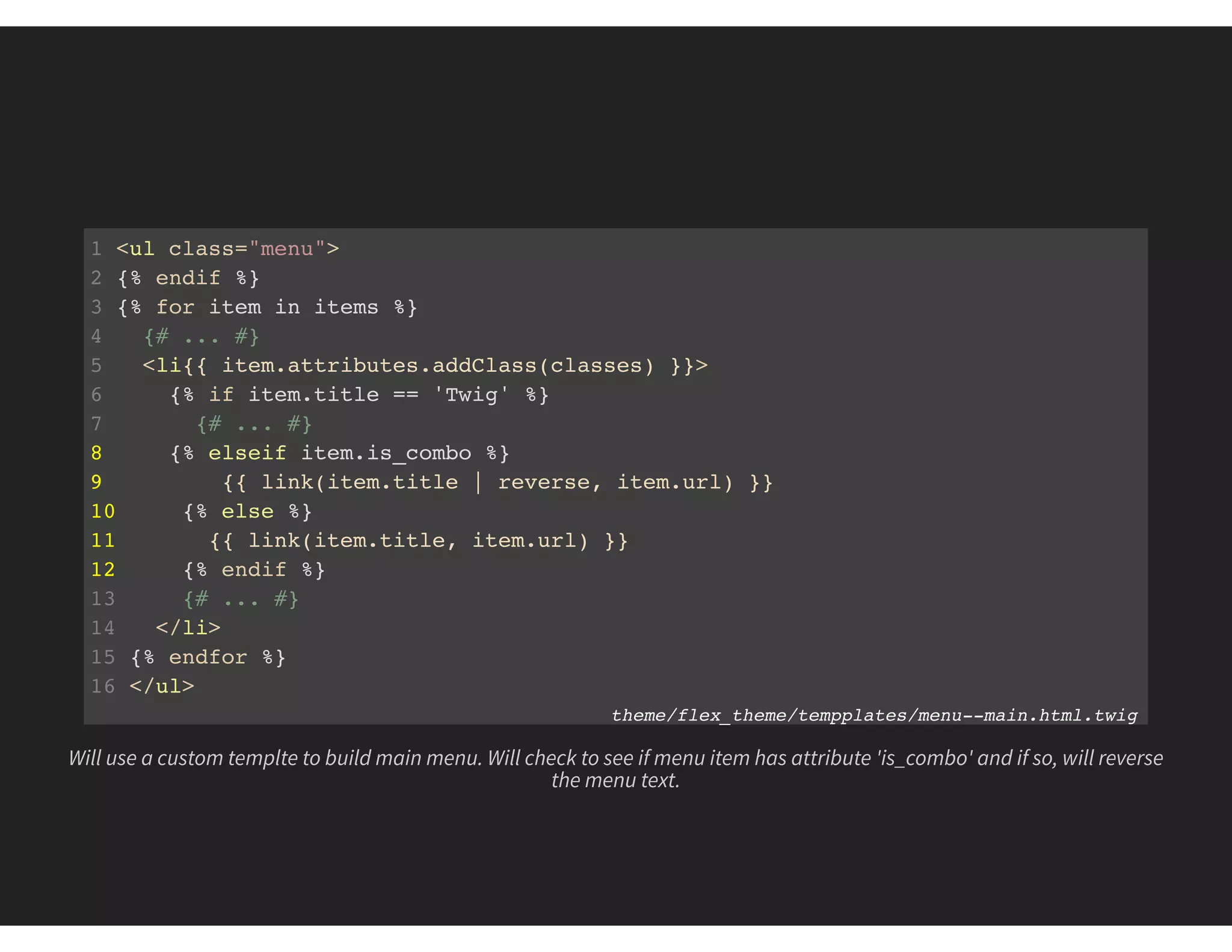 1 <ul class="menu">
2 {% endif %}
3 {% for item in items %}
4 {# ... #}
5 <li{{ item.attributes.addClass(classes) }}>
6 {% if item.title == 'Twig' %}
7 {# ... #}
8 {% elseif item.is_combo %}
9 {{ link(item.title | reverse, item.url) }}
10 {% else %}
11 {{ link(item.title, item.url) }}
12 {% endif %}
13 {# ... #}
14 </li>
15 {% endfor %}
16 </ul>
theme/flex_theme/tempplates/menu--main.html.twig
Will use a custom templte to build main menu. Will check to see if menu item has attribute 'is_combo' and if so, will reverse
the menu text.
 