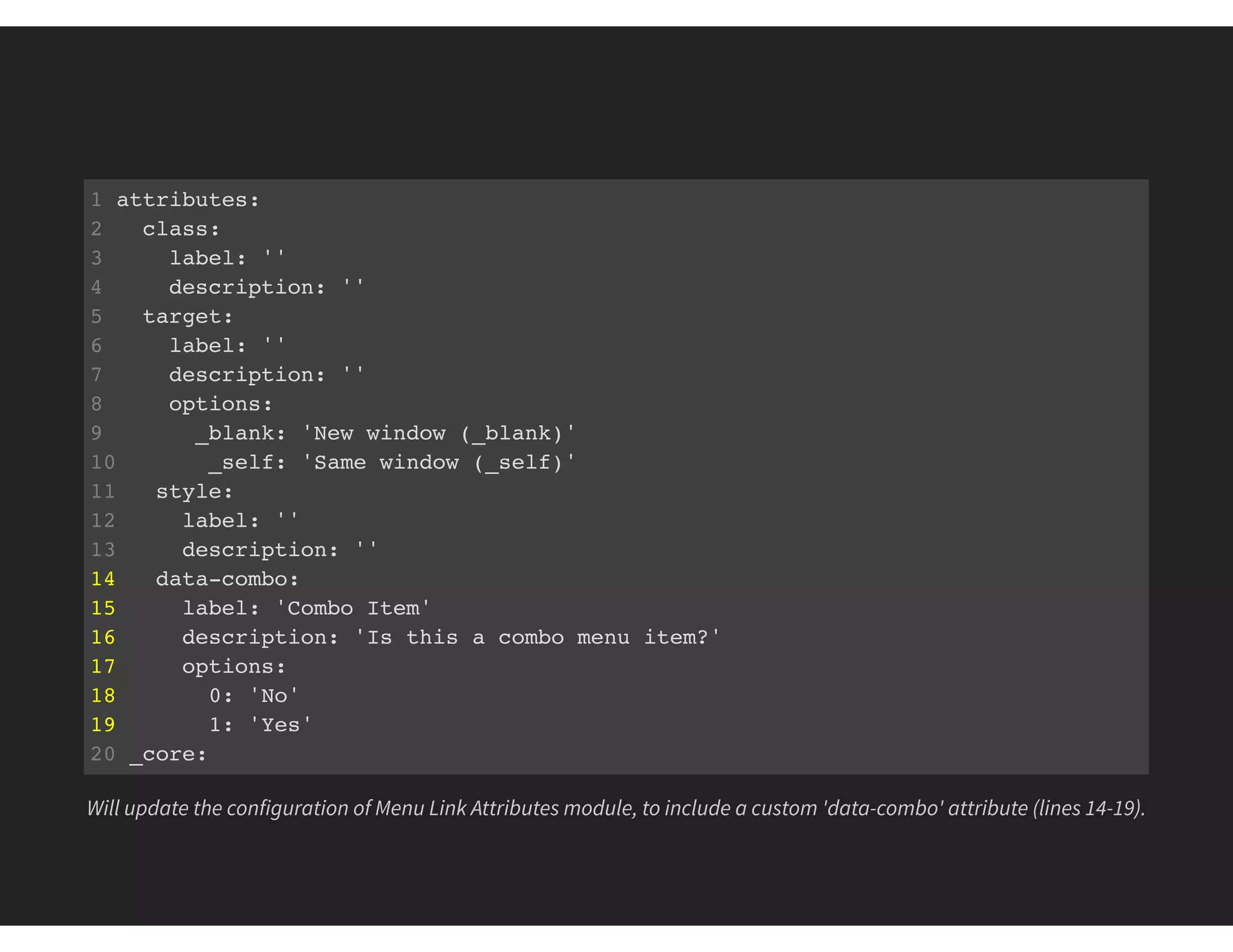 1 attributes:
2 class:
3 label: ''
4 description: ''
5 target:
6 label: ''
7 description: ''
8 options:
9 _blank: 'New window (_blank)'
10 _self: 'Same window (_self)'
11 style:
12 label: ''
13 description: ''
14 data-combo:
15 label: 'Combo Item'
16 description: 'Is this a combo menu item?'
17 options:
18 0: 'No'
19 1: 'Yes'
20 _core:
21 default_config_hash: 9nRDOclwSlz2Os9mJXM1LXNbV2q-bADV0zipiWPXymk
Will update the configuration of Menu Link Attributes module, to include a custom 'data-combo' attribute (lines 14-19).
 