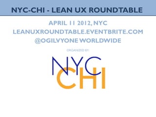1 LEAN UX ROUNDTABLE, APRIL2012NYC
NYC-CHI - LEAN UX ROUNDTABLE
APRIL 11 2012, NYC
LEANUXROUNDTABLE.EVENTBRITE.COM
@OGILVYONE WORLDWIDE
ORGANIZED BY:
 