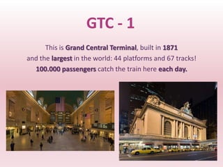 GTC - 1
      This is Grand Central Terminal, built in 1871
and the largest in the world: 44 platforms and 67 tracks!
  100.000 passengers catch the train here each day.
 