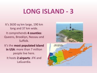 LONG ISLAND - 3
 It’s 3630 sq km large, 190 km
      long and 37 km wide.
  It comprehends 4 counties:
Queens, Brooklyn, Nassau and
              Suffolk.
It’s the most populated island
  in USA: more than 7 million
        people live here.
   It hosts 2 airports: JFK and
            LaGuardia.
 