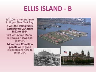 ELLIS ISLAND - B
It’s 100 sq meters large
in Upper New York Bay.
 It was the Immigrants’
 Gateway to USA from
       1892 to 1954:
 first was Annie Moore,
  last was a Norwegian
         seaman.
  More than 12 million
    people were given
  examintaions here to
        enter USA.
 