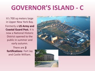 GOVERNOR’S ISLAND - C
 It’s 700 sq meters large
 in Upper New York Bay.
Formerly a US Army and
Coastal Guard Post, it is
 now a National Historic
  District opened to the
  public in summer and
       early autumn.
        There are 2
  fortifications: Fort Jay
    and Castle William.
 