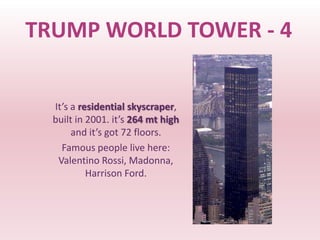 TRUMP WORLD TOWER - 4


  It’s a residential skyscraper,
  built in 2001. it’s 264 mt high
       and it’s got 72 floors.
    Famous people live here:
   Valentino Rossi, Madonna,
           Harrison Ford.
 