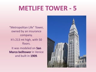 METLIFE TOWER - 5

“Metropolitan Life” Tower,
  owned by an insurance
         company.
 It’s 213 mt high, with 50
           floors.
  It was modeled on San
Marco belltower in Venice
      and built in 1909.
 
