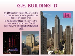 G.E. BUILDING -D
It’s 259 mt high with 70 floors. At the
 top there’s a terrace designed as the
         deck of an ocean liner.
  In Rockefeller Plaza (The city in the
    city), were you can also find 19
buildings, including Radio City Music
                  Hall.
 