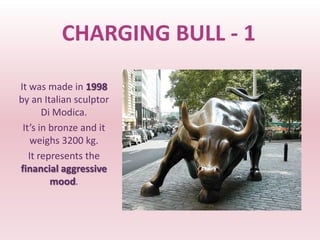 CHARGING BULL - 1

It was made in 1998
by an Italian sculptor
       Di Modica.
 It’s in bronze and it
   weighs 3200 kg.
   It represents the
financial aggressive
         mood.
 