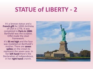 STATUE of LIBERTY - 2
   It’s a bronze statue and a
French gift for 100th birthday
     of USA in 1776. It was
 completed in Paris in 1886:
  Bartholdi was the sculptor,
      Eiffel made the steel
           framework.
 It’s 93 mt high and the face
 was modeled on Bartholdi’s
    mother. There are seven
     spikes on the crown to
 represent the seven seas. In
    her left hand there’s the
Declaration of Indipendence,
   in her right hand a torch.
 