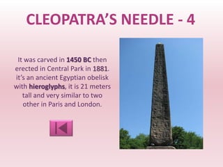 CLEOPATRA’S NEEDLE - 4

 It was carved in 1450 BC then
erected in Central Park in 1881.
it’s an ancient Egyptian obelisk
with hieroglyphs, it is 21 meters
   tall and very similar to two
   other in Paris and London.
 