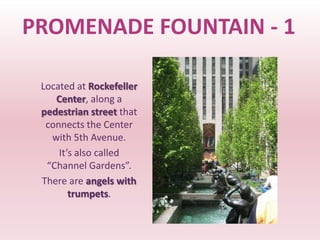 PROMENADE FOUNTAIN - 1

 Located at Rockefeller
    Center, along a
 pedestrian street that
  connects the Center
   with 5th Avenue.
     It’s also called
  “Channel Gardens”.
 There are angels with
        trumpets.
 
