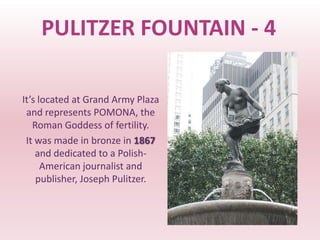 PULITZER FOUNTAIN - 4

It’s located at Grand Army Plaza
 and represents POMONA, the
   Roman Goddess of fertility.
 It was made in bronze in 1867
    and dedicated to a Polish-
      American journalist and
    publisher, Joseph Pulitzer.
 