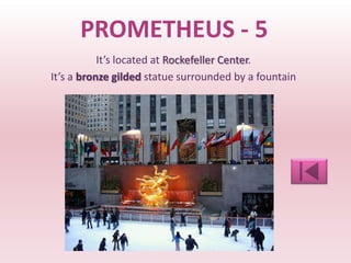 PROMETHEUS - 5
           It’s located at Rockefeller Center.
It’s a bronze gilded statue surrounded by a fountain
 