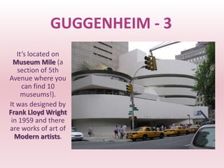 GUGGENHEIM - 3
   It’s located on
  Museum Mile (a
   section of 5th
Avenue where you
     can find 10
    museums!).
It was designed by
Frank Lloyd Wright
 in 1959 and there
are works of art of
  Modern artists.
 