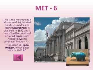 MET - 6
This is the Metropolitan
Museum of Art, located
 on Museum Mile and
 facing Central Park. It
was built in 1872 and it
hosts 2 million works of
  art of all times, from
    Ancient Egypt to
 American Modern Art.
  Its mascott is Hippo
  William, which dates
    back to 1900 BC.
 