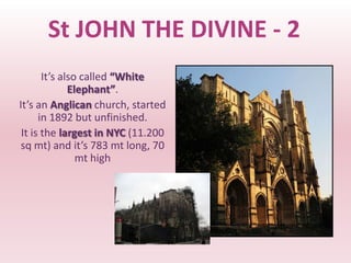 St JOHN THE DIVINE - 2
       It’s also called “White
              Elephant”.
It’s an Anglican church, started
      in 1892 but unfinished.
 It is the largest in NYC (11.200
 sq mt) and it’s 783 mt long, 70
                mt high
 