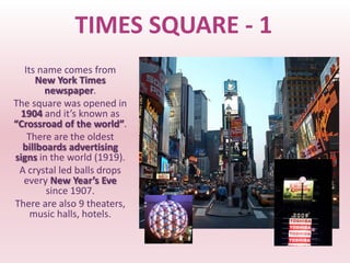 TIMES SQUARE - 1
  Its name comes from
      New York Times
       newspaper.
The square was opened in
 1904 and it’s known as
“Crossroad of the world”.
   There are the oldest
  billboards advertising
signs in the world (1919).
 A crystal led balls drops
  every New Year’s Eve
        since 1907.
There are also 9 theaters,
    music halls, hotels.
 