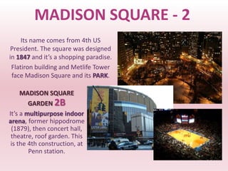 MADISON SQUARE - 2
     Its name comes from 4th US
 President. The square was designed
in 1847 and it’s a shopping paradise.
 Flatiron building and Metlife Tower
 face Madison Square and its PARK.

     MADISON SQUARE
        GARDEN 2B
It’s a multipurpose indoor
arena, former hippodrome
 (1879), then concert hall,
 theatre, roof garden. This
 is the 4th construction, at
        Penn station.
 