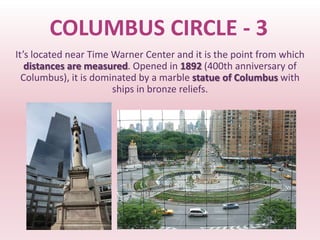 COLUMBUS CIRCLE - 3
It’s located near Time Warner Center and it is the point from which
   distances are measured. Opened in 1892 (400th anniversary of
  Columbus), it is dominated by a marble statue of Columbus with
                       ships in bronze reliefs.
 