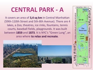CENTRAL PARK - A
 It covers an area of 3,4 sq km in Central Manhattan
(59th-110th Street and 5th-8th Avenue). There are 4
   lakes, a Zoo, theatres, ice rinks, fountains, tennis
    courts, baseball fields, playgrounds. It was built
between 1859 and 1873. It is NYC’s “Green Lung”, an
           area where to relax and recreate.
 