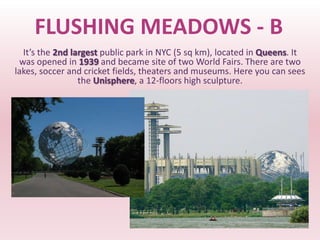 FLUSHING MEADOWS - B
  It’s the 2nd largest public park in NYC (5 sq km), located in Queens. It
 was opened in 1939 and became site of two World Fairs. There are two
lakes, soccer and cricket fields, theaters and museums. Here you can sees
                 the Unisphere, a 12-floors high sculpture.
 