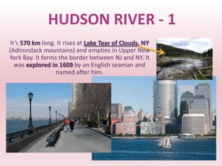 HUDSON RIVER - 1
 It’s 570 km long. It rises at Lake Tear of Clouds, NY
(Adirondack mountains) and empties in Upper New
York Bay. It forms the border between NJ and NY. It
   was explored in 1609 by an English seaman and
                  named after him.
 