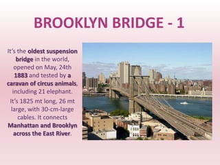 BROOKLYN BRIDGE - 1
It’s the oldest suspension
     bridge in the world,
    opened on May, 24th
    1883 and tested by a
caravan of circus animals,
   including 21 elephant.
 It’s 1825 mt long, 26 mt
  large, with 30-cm-large
      cables. It connects
Manhattan and Brooklyn
    across the East River.
 