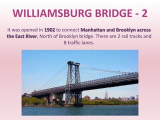 WILLIAMSBURG BRIDGE - 2
It was opened in 1902 to connect Manhattan and Brooklyn across
the East River, North of Brooklyn bridge. There are 2 rail tracks and
                           8 traffic lanes.
 