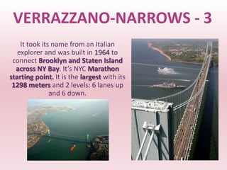 VERRAZZANO-NARROWS - 3
    It took its name from an Italian
   explorer and was built in 1964 to
 connect Brooklyn and Staten Island
  across NY Bay. It’s NYC Marathon
starting point. It is the largest with its
 1298 meters and 2 levels: 6 lanes up
               and 6 down.
 