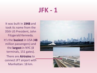JFK - 1
  It was built in 1948 and
  took its name from the
 35th US President, John
     Fitzgerald Kennedy.
It’s the busiest in USA (48
 million passengers) and
    the largest in NYC (8
   terminals, 151 gates).
   There are Airtrains to
 connect JFT airport with
     Manhattan: 18 km.
 