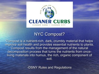 NYC Compost?
 Compost is a nutrient-rich, dark, crumbly material that helps
improve soil health and provides essential nutrients to plants.
     Compost results from the management of the natural
  decomposition process that turns the nutrients from once-
 living materials into humus, the rich, organic component of
                              soil.

               -DSNY Rules and Regulations
 