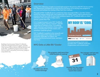 Overview
                                                      In May 2010, following a hugely successful pilot program the previous fall, NYC Service and the
                                                      NYC Department of Buildings launched the rst full season of an exciting new program to
                                                      promote and facilitate the cooling of New York City’s rooftops.
                                                      The goals of NYC °CoolRoofs are to: combat the Urban Heat Island E ect, save New Yorkers
                                                      money by cutting cooling costs, and support the City’s PlaNYC goal to reduce greenhouse gas
                                                      emissions by 30% by 2030. To meet these ambitious goals, NYC °CoolRoofs relies on citizen
                                                      volunteers, who are eager to help create a
                                                      greener, greater New York.
                                                      In its inaugural program year, NYC °CoolRoofs
                                                      surpassed its goal, coating a total of 1,168,369       MY ROOF IS °COOL
                                                      square feet of rooftops across 135 buildings.
                                                      1,600 volunteers participated in these coating
                                                      e orts, including both private citizens and
                                                      seventeen corporate groups.
Photo: Rachel Richards                                NYC °CoolRoofs is grateful to the nonpro t and
                                                      corporate support that made this rst year
                                                      successful, especially Con Edison, the
                                                      Community Environmental Center, and Green
                                                      City Force.
                                                                                                            Participating building owners were
  Buildings Commissioner Robert D. LiMandri,                                                                provided a NYC ˚CoolRoofs certi cation
  CUNY Vice President Ramone Segree, and NYC          NYC Gets a Little Bit °Cooler                         of appreciation and a window decal.
  Chief Service O cer Diahann Billings-Burford coat
  at the NYC ˚CoolRoofs program launch in May
  2010 at CUNY’s LaGuardia Community College in
  Long Island City.
                                                                             The program used more than                          The average roof size was
                                                                               4,000 buckets of coating!                             8,700 square feet
                                                                                                               OCT



                                                                                                          October was the coolest
                                                      Brooklyn was 2010’s                                  month with 200,000
                                                        coolest borough                                     square feet coated

                                                                                                                                                        2
 