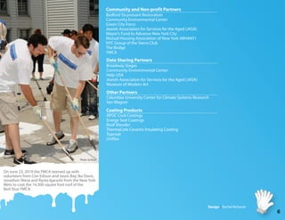 Community and Non-profit Partners
                                                            Bedford Stuyvesant Restoration
                                                            Community Environmental Center
                                                            Green City Force
                                                            Jewish Association for Services for the Aged (JASA)
                                                            Mayor's Fund to Advance New York City
                                                            Mutual Housing Association of New York (MHANY)
                                                            NYC Group of the Sierra Club
                                                            The Bridge
                                                            YMCA
                                                            Data Sharing Partners
                                                            Broadway Stages
                                                            Community Environmental Center
                                                            Help USA
                                                            Jewish Association for Services for the Aged (JASA)
                                                            Museum of Modern Art
                                                            Other Partners
                                                            Columbia University Center for Climate Systems Research
                                                            Van Wagner
                                                            Coating Products
                                                            APOC Cool Coatings
                                                            Energy Seal Coatings
                                                            Roof Xtender
                                                            ThermaCote Ceramic Insulating Coating
                                                            Topcoat
                                                            Uni ex



                                           Photo: Sy Bram



On June 23, 2010 the YMCA teamed up with
volunteers from Con Edison and Jason Bay, Ike Davis,
Jonathon Niese and Ryota Igarashi from the New York
Mets to coat the 14,300 square foot roof of the
Bed-Stuy YMCA.



                                                                                                                  Design Rachel Richards
                                                                                                                                           6
 