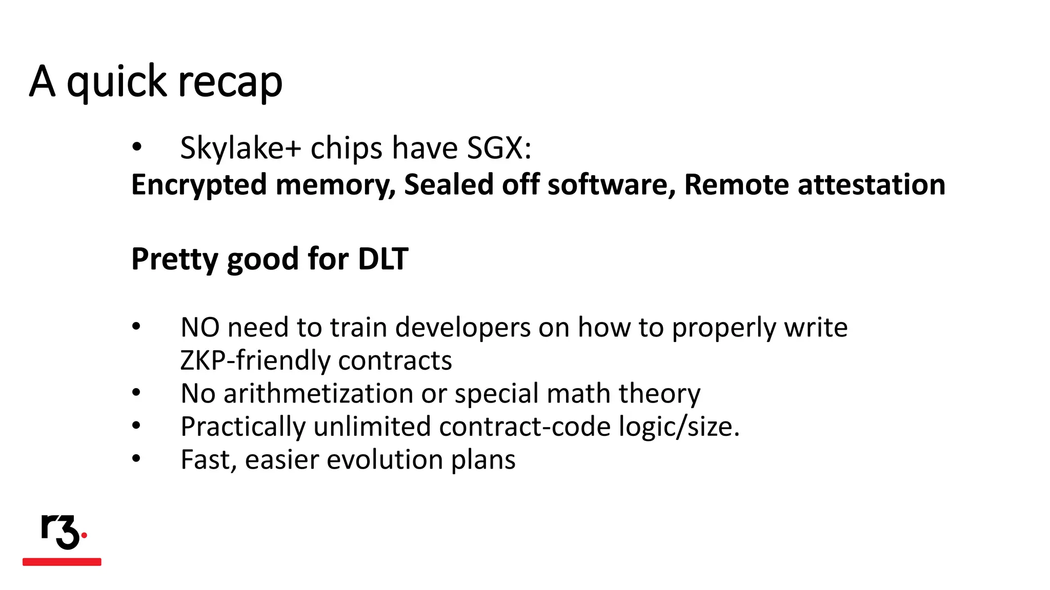 A quick recap
• Skylake+ chips have SGX:
Encrypted memory, Sealed off software, Remote attestation
Pretty good for DLT
• NO need to train developers on how to properly write
ZKP-friendly contracts
• No arithmetization or special math theory
• Practically unlimited contract-code logic/size.
• Fast, easier evolution plans
 