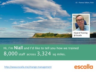CC - Thomas Tolkien, Flickr 
Head of Training 
@ Escalla 
Hi, I’m Niall and I’d like to tell you how we trained 
8,000 staff across 3,324 sq miles. 
http://www.escalla.me/change-management 
 