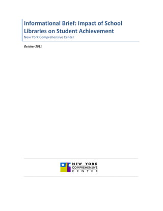 Informational	
  Brief:	
  Impact	
  of	
  School	
  
Libraries	
  on	
  Student	
  Achievement	
  	
  
New	
  York	
  Comprehensive	
  Center	
  
	
  
October	
  2011	
  
	
  
	
  
	
  
	
  
	
  
	
  
	
  
	
  
	
  
	
  
	
  
	
  
	
  
	
  
	
  
	
  
	
  
	
  
	
  
	
  
	
  
	
  
	
  
	
  
	
  
	
  
	
  
	
  
	
  
	
  
	
  
	
  
	
  
______________________________________________________________________________________	
  
              	
  
                                             	
  
                                             	
  
______________________________________________________________________________________	
  




       	
  
 