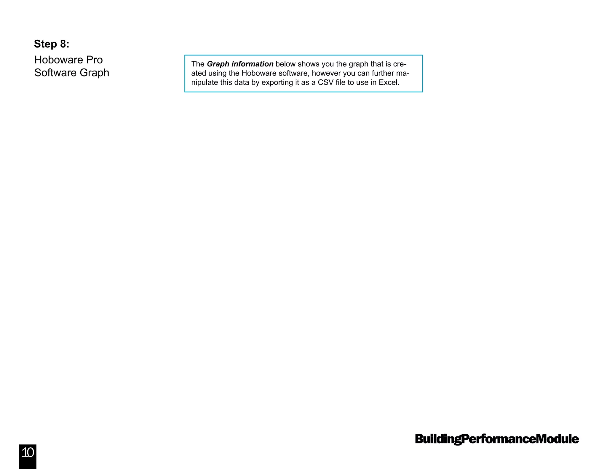BuildingPerformanceModule
10
Step 8:
The Graph information below shows you the graph that is cre-
ated using the Hoboware software, however you can further ma-
nipulate this data by exporting it as a CSV file to use in Excel.
Hoboware Pro
Software Graph
 