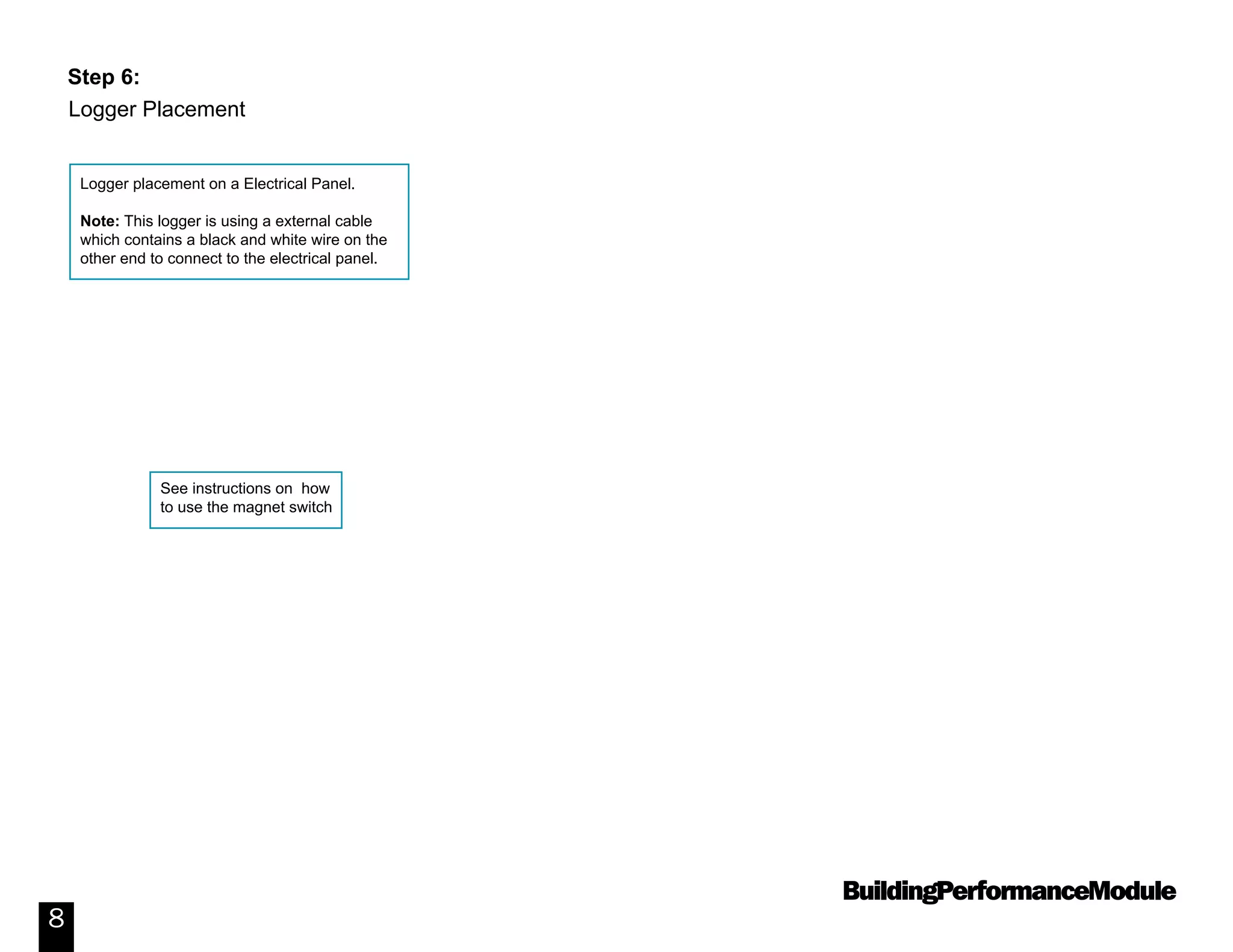 BuildingPerformanceModule
8
Logger placement on a Electrical Panel.
Note: This logger is using a external cable
which contains a black and white wire on the
other end to connect to the electrical panel.
See instructions on how
to use the magnet switch
Step 6:
Logger Placement
 