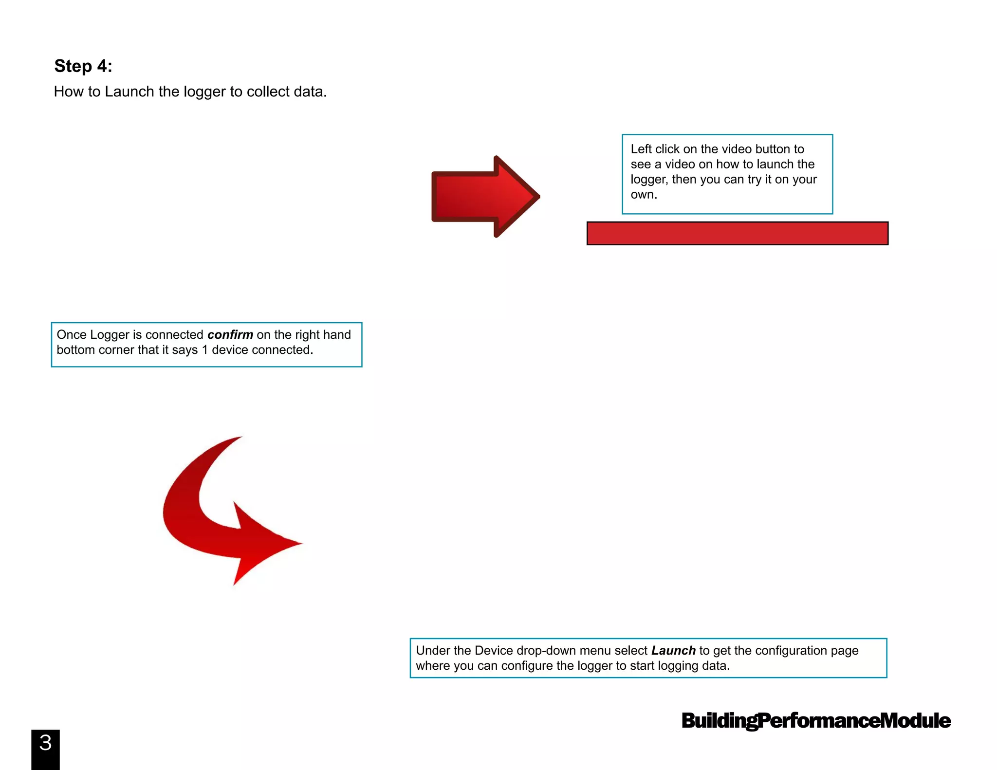 BuildingPerformanceModule
3
How to Launch the logger to collect data.
Step 4:
Once Logger is connected confirm on the right hand
bottom corner that it says 1 device connected.
Under the Device drop-down menu select Launch to get the configuration page
where you can configure the logger to start logging data.
Left click on the video button to
see a video on how to launch the
logger, then you can try it on your
own.
Video: How to Launch a Data Logger
 