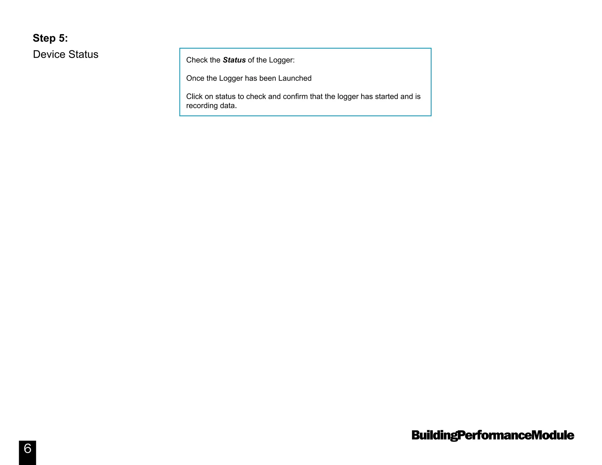 BuildingPerformanceModule
6
Device Status
Step 5:
Check the Status of the Logger:
Once the Logger has been Launched
Click on status to check and confirm that the logger has started and is
recording data.
 