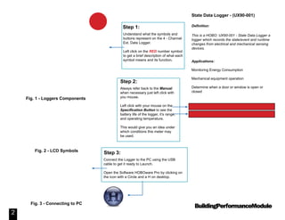 BuildingPerformanceModule
State Data Logger - (UX90-001)
Definition:
This is a HOBO: UX90-001 - State Data Logger a
logger which records the state/event and runtime
changes from electrical and mechanical sensing
devices.
Applications:
Monitoring Energy Consumption
Mechanical equipment operation
Determine when a door or window is open or
closed
2
Understand what the symbols and
buttons represent on the 4 - Channel
Ext. Data Logger.
Left click on the RED number symbol
to get a brief description of what each
symbol means and its function.
Step 1:
Always refer back to the Manual
when necessary just left click with
you mouse.
Left click with your mouse on the
Specification Button to see the
battery life of the logger, it’s range,
and operating temperature.
This would give you an idea under
which conditions this meter may
be used.
Step 2:
Connect the Logger to the PC using the USB
cable to get it ready to Launch.
Open the Software HOBOware Pro by clicking on
the icon with a Circle and a H on desktop.
Step 3:
Fig. 1 - Loggers Components
Fig. 2 - LCD Symbols
Fig. 3 - Connecting to PC
Manual: UX90-001 - State Data Logger
Specs: UX90-001 Specifications
1
 