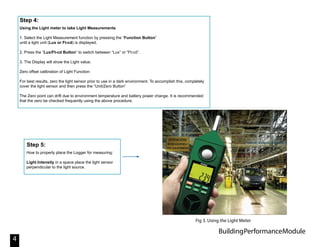BuildingPerformanceModule
4
Using the Light meter to take Light Measurements
1. Select the Light Measurement function by pressing the “Function Button”
until a light unit (Lux or Ft-cd) is displayed.
2. Press the “Lux/Ft-cd Button” to switch between “Lux” or “Ft-cd”.
3. The Display will show the Light value.
Zero offset calibration of Light Function:
For best results, zero the light sensor prior to use in a dark environment. To accomplish this, completely
cover the light sensor and then press the “Unit/Zero Button”
The Zero point can drift due to environment temperature and battery power change. It is recommended
that the zero be checked frequently using the above procedure.
Step 4:
How to properly place the Logger for measuring:
Light Intensity in a space place the light sensor
perpendicular to the light source.
Step 5:
Fig 3. Using the Light Meter
 