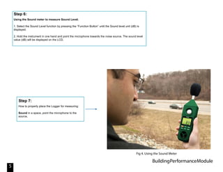 BuildingPerformanceModule
5
Using the Sound meter to measure Sound Level.
1. Select the Sound Level function by pressing the “Function Button” until the Sound level unit (dB) is
displayed.
2. Hold the instrument in one hand and point the microphone towards the noise source. The sound level
value (dB) will be displayed on the LCD.
Step 6:
How to properly place the Logger for measuring:
Sound in a space, point the microphone to the
source.
Step 7:
Fig 4. Using the Sound Meter
 